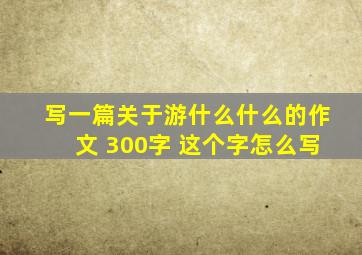 写一篇关于游什么什么的作文 300字 这个字怎么写